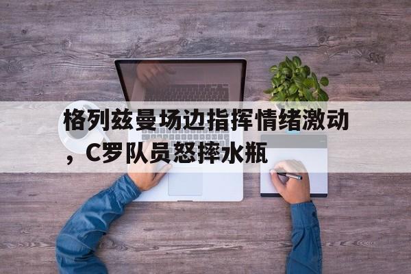 半岛体育APP-格列兹曼场边指挥情绪激动，C罗队员怒摔水瓶乔治娜c罗一天14次-半岛体育APP