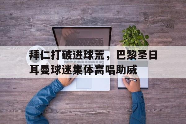 半岛体育-拜仁打破进球荒，巴黎圣日耳曼球迷集体高唱助威-半岛体育